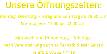 Unsere ffnungszeiten: Montag, Dienstag, Freitag und Samstag ab 18.00 Uhr Sonntag von 11.00 bis 22.00 Uhr  Mittwoch und Donnerstag - Ruhetage Nach Vereinbarung auch auerhalb dieser Zeiten. Telefon: 07352 / 4119