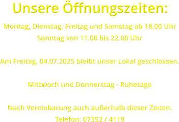 Unsere ffnungszeiten: Montag, Dienstag, Freitag und Samstag ab 18.00 Uhr Sonntag von 11.00 bis 22.00 Uhr  Am Freitag, 04.07.2025 bleibt unser Lokal geschlossen.  Mittwoch und Donnerstag - Ruhetage  Nach Vereinbarung auch auerhalb dieser Zeiten. Telefon: 07352 / 4119