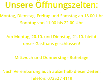 Unsere ffnungszeiten: Montag, Dienstag, Freitag und Samstag ab 18.00 Uhr Sonntag von 11.00 bis 22.00 Uhr  Am Montag, 20.10. und Dienstag, 21.10. bleibt unser Gasthaus geschlossen!  Mittwoch und Donnerstag - Ruhetage  Nach Vereinbarung auch auerhalb dieser Zeiten. Telefon: 07352 / 4119
