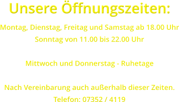 Unsere ffnungszeiten: Montag, Dienstag, Freitag und Samstag ab 18.00 Uhr Sonntag von 11.00 bis 22.00 Uhr  Mittwoch und Donnerstag - Ruhetage  Nach Vereinbarung auch auerhalb dieser Zeiten. Telefon: 07352 / 4119