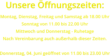Unsere �ffnungszeiten: Montag, Dienstag, Freitag und Samstag ab 18.00 Uhr Sonntag von 11.00 bis 22.00 Uhr Mittwoch und Donnerstag - Ruhetage Nach Vereinbarung auch au�erhalb dieser Zeiten.  Donnerstag, 04. Juni ge�ffnet von 11.00 bis 23.00 Uhr